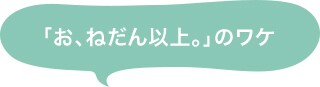「お、ねだん以上。」のワケ
