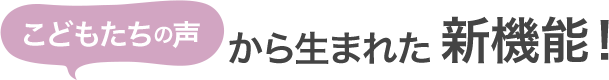 こどもの声から生まれた新機能!