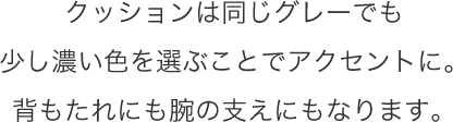 クッションは同じグレーでも少し濃い色を選ぶことでアクセントに。背もたれにも腕の支えにもなります。