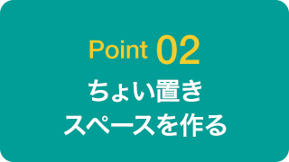 Point 02 ちょい置きスペースを作る