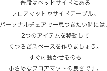 普段はベッドサイドにあるフロアマットやサイドテーブル。パーソナルチェアで一息つきたい時には、2つのアイテムを移動してくつろぎスペースを作りましょう。すぐに動かせるのも小さめなフロアマットの良さです。