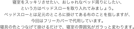 寝室をスッキリさせたい、おしゃれなベッド周りにしたい、という方はベッドスローを取り入れてみましょう。ベッドスローとは足元のところに掛けてある布のことを指しますが、今回はフリーカバーで代用しています。寝具の色とつなげて掛けるだけで、寝室の雰囲気がガラっと変わります。
