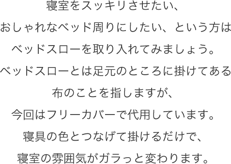 寝室をスッキリさせたい、おしゃれなベッド周りにしたい、という方はベッドスローを取り入れてみましょう。ベッドスローとは足元のところに掛けてある布のことを指しますが、今回はフリーカバーで代用しています。寝具の色とつなげて掛けるだけで、寝室の雰囲気がガラっと変わります。