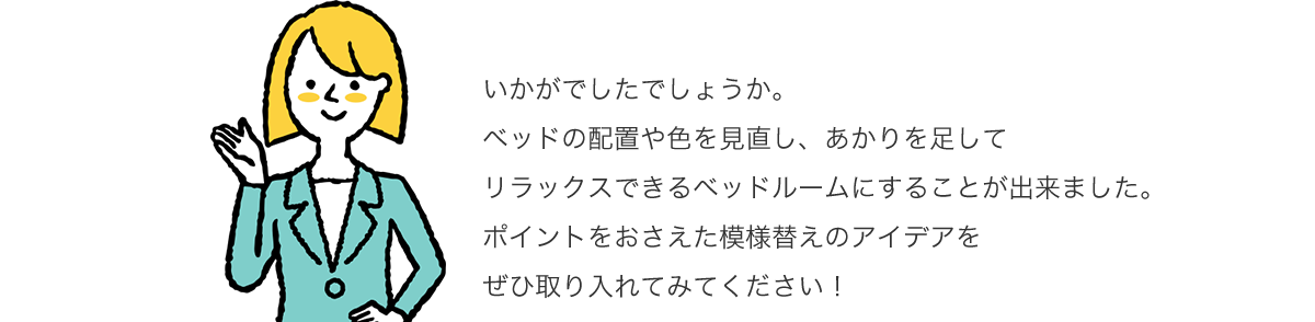 いかがでしたでしょうか。ベッドの配置や色を見直し、あかりを足してリラックスできるベッドルームにすることが出来ました。ポイントをおさえた模様替えのアイデアをぜひ取り入れてみてください!