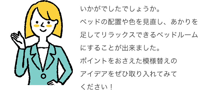 いかがでしたでしょうか。ベッドの配置や色を見直し、あかりを足してリラックスできるベッドルームにすることが出来ました。ポイントをおさえた模様替えのアイデアをぜひ取り入れてみてください!