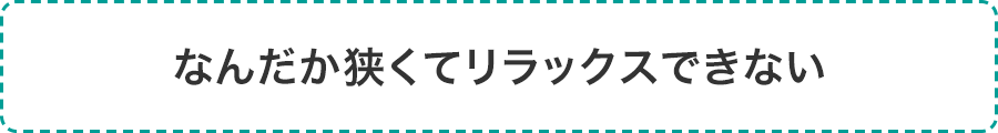 なんだか狭くてリラックスできない