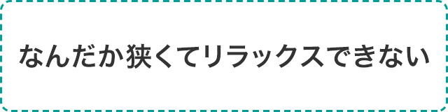 なんだか狭くてリラックスできない