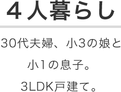 4人暮らし 30代夫婦、小3の娘と小1の息子。3LDK戸建て。