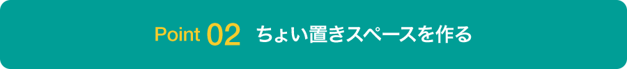 Point 02 ちょい置きスペースを作る