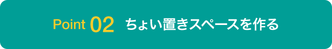 Point 02 ちょい置きスペースを作る