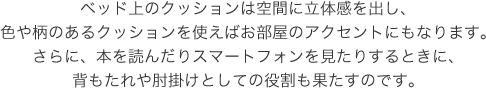 ベッド上のクッションは空間に立体感を出し、色や柄のあるクッションを使えばお部屋のアクセントにもなります。さらに、本を読んだりスマートフォンを見たりするときに、背もたれや肘掛けとしての役割も果たすのです。