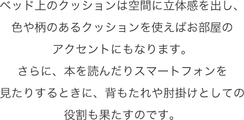 ベッド上のクッションは空間に立体感を出し、色や柄のあるクッションを使えばお部屋のアクセントにもなります。さらに、本を読んだりスマートフォンを見たりするときに、背もたれや肘掛けとしての役割も果たすのです。