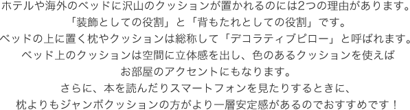 ホテルや海外のベッドに沢山のクッションが置かれるのには2つの理由があります。「装飾としての役割」と「背もたれとしての役割」です。ベッドの上に置く枕やクッションは総称して「デコラティブピロー」と呼ばれます。ベッド上のクッションは空間に立体感を出し、色のあるクッションを使えばお部屋のアクセントにもなります。さらに、本を読んだりスマートフォンを見たりするときに、枕よりもジャンボクッションの方がより一層安定感があるのでおすすめです!