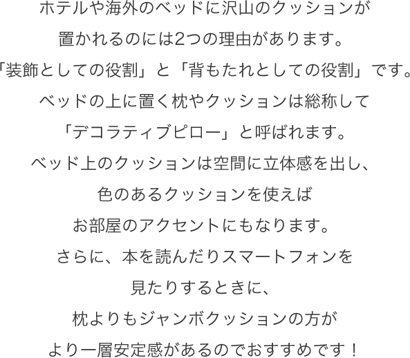 ホテルや海外のベッドに沢山のクッションが置かれるのには2つの理由があります。「装飾としての役割」と「背もたれとしての役割」です。ベッドの上に置く枕やクッションは総称して「デコラティブピロー」と呼ばれます。ベッド上のクッションは空間に立体感を出し、色のあるクッションを使えばお部屋のアクセントにもなります。さらに、本を読んだりスマートフォンを見たりするときに、枕よりもジャンボクッションの方がより一層安定感があるのでおすすめです!