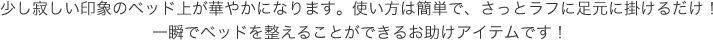 少し寂しい印象のベッド上が華やかになります。使い方は簡単で、さっとラフに足元に掛けるだけ!一瞬でベッドを整えることができるお助けアイテムです!