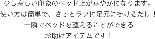 少し寂しい印象のベッド上が華やかになります。使い方は簡単で、さっとラフに足元に掛けるだけ!一瞬でベッドを整えることができるお助けアイテムです!