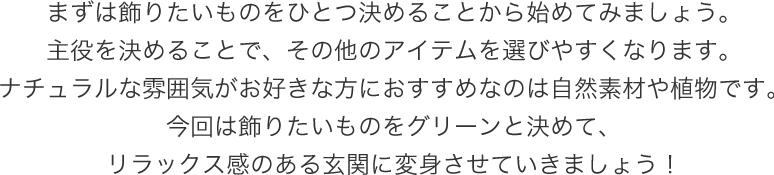 まずは飾りたいものをひとつ決めることから始めてみましょう。主役を決めることで、その他のアイテムを選びやすくなります。ナチュラルな雰囲気がお好きな方におすすめなのは自然素材や植物です。今回は飾りたいものをグリーンと決めて、リラックス感のある玄関に変身させていきましょう!