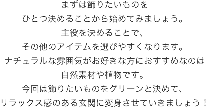 まずは飾りたいものをひとつ決めることから始めてみましょう。主役を決めることで、その他のアイテムを選びやすくなります。ナチュラルな雰囲気がお好きな方におすすめなのは自然素材や植物です。今回は飾りたいものをグリーンと決めて、リラックス感のある玄関に変身させていきましょう!