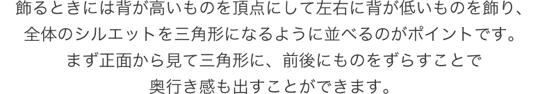 飾るときには背が高いものを頂点にして左右に背が低いものを飾り、全体のシルエットを三角形になるように並べるのがポイントです。まず正面から見て三角形に、前後にものをずらすことで奥行き感も出すことができます。