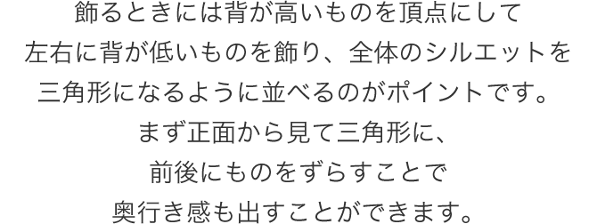 飾るときには背が高いものを頂点にして左右に背が低いものを飾り、全体のシルエットを三角形になるように並べるのがポイントです。まず正面から見て三角形に、前後にものをずらすことで奥行き感も出すことができます。