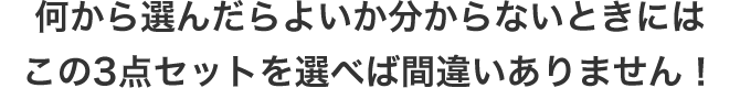 何から選んだらよいか分からないときにはこの3点セットを選べば間違いありません!