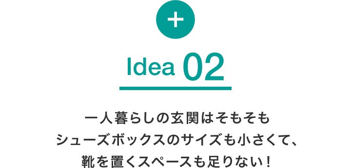 Idea 02 一人暮らしの玄関はそもそもシューズボックスのサイズも小さくて、靴を置くスペースも足りない!