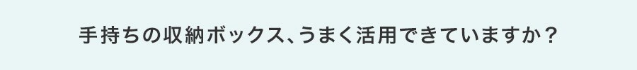 手持ちの収納ボックス、うまく活用できていますか?