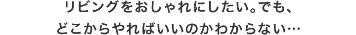 リビングをおしゃれにしたい。でも、どこからやればいいのかわからない…