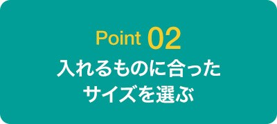 Point02 入れるものに合ったサイズを選ぶ