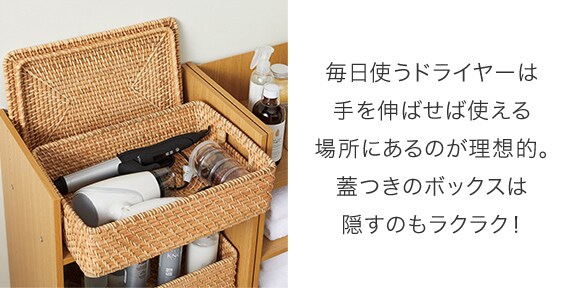 毎日使うドライヤーは⼿を伸ばせば使える場所にあるのが理想的。蓋つきのボックスは隠すのもラクラク!