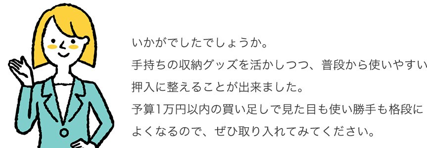 いかがでしたでしょうか。手持ちの収納グッズを活かしつつ、普段から使いやすい押入に整えることが出来ました。予算1万円以内の買い足しで見た目も使い勝手も格段によくなるので、ぜひ取り入れてみてください。