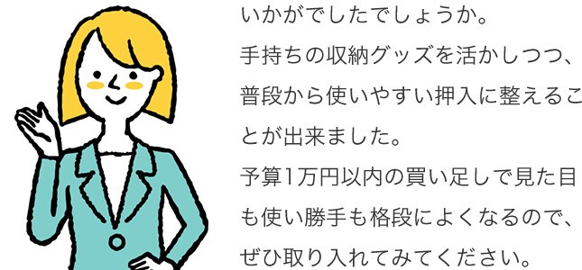いかがでしたでしょうか。手持ちの収納グッズを活かしつつ、普段から使いやすい押入に整えることが出来ました。予算1万円以内の買い足しで見た目も使い勝手も格段によくなるので、ぜひ取り入れてみてください。