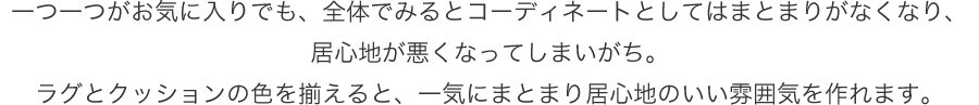 一つ一つがお気に入りでも、全体でみるとコーディネートとしてはまとまりがなくなり、居心地が悪くなってしまいがち。ラグとクッションの色を揃えると、一気にまとまり居心地のいい雰囲気を作れます。
