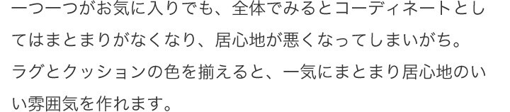 一つ一つがお気に入りでも、全体でみるとコーディネートとしてはまとまりがなくなり、居心地が悪くなってしまいがち。ラグとクッションの色を揃えると、一気にまとまり居心地のいい雰囲気を作れます。