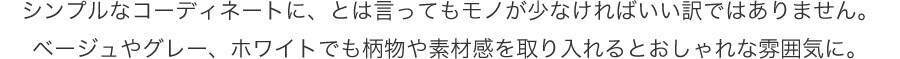 シンプルなコーディネートに、とは言ってもモノが少なければいい訳ではありません。ベージュやグレー、ホワイトでも柄物や素材感を取り入れるとおしゃれな雰囲気に。