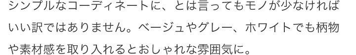 シンプルなコーディネートに、とは言ってもモノが少なければいい訳ではありません。ベージュやグレー、ホワイトでも柄物や素材感を取り入れるとおしゃれな雰囲気に。