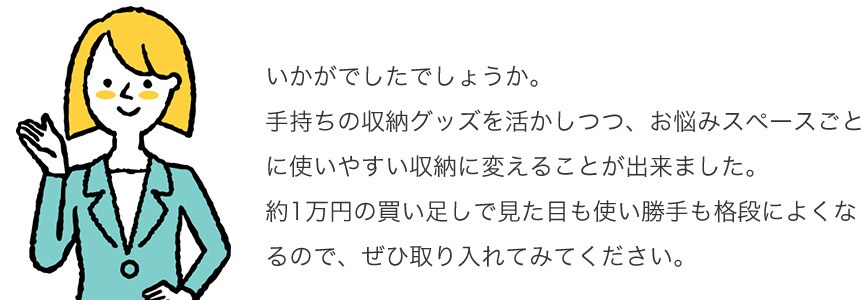 いかがでしたでしょうか。手持ちの収納グッズを活かしつつ、お悩みスペースごとに使いやすい収納に変えることが出来ました。約1万円の買い足しで見た目も使い勝手も格段によくなるので、ぜひ取り入れてみてください。