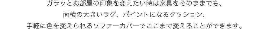 ガラッとお部屋の印象を変えたい時は家具をそのままでも、面積の大きいラグ、ポイントになるクッション、手軽に色を変えられるソファーカバーでここまで変えることができます。