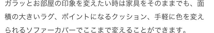 ガラッとお部屋の印象を変えたい時は家具をそのままでも、面積の大きいラグ、ポイントになるクッション、手軽に色を変えられるソファーカバーでここまで変えることができます。
