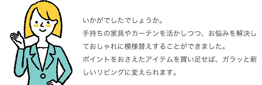 いかがでしたでしょうか。手持ちの家具やカーテンを活かしつつ、お悩みを解決しておしゃれに模様替えすることができました。ポイントをおさえたアイテムを買い足せば、ガラッと新しいリビングに変えられます。