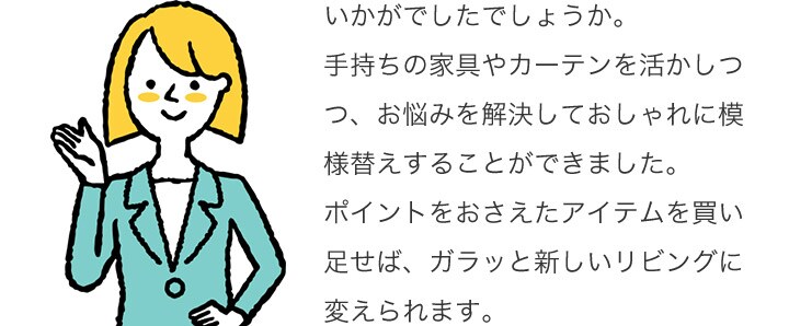 いかがでしたでしょうか。手持ちの家具やカーテンを活かしつつ、お悩みを解決しておしゃれに模様替えすることができました。ポイントをおさえたアイテムを買い足せば、ガラッと新しいリビングに変えられます。
