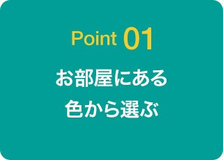 Point 01 お部屋にある色から選ぶ