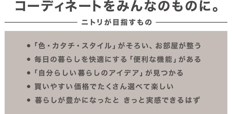 コーディネートをみんなのものに。ニトリが目指すもの ・「色・カタチ・スタイル」がそろい、お部屋が整う ・毎日の暮らしを快適にする「便利な機能」がある ・「自分らしい暮らしのアイデア」が見つかる ・買いやすい価格でたくさん選べて楽しい ・暮らしが豊かになったと、きっと実感できるはず