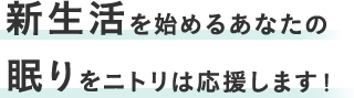 新生活をはじめるあなたに 眠りをニトリは応援します!