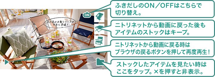 ふきだしのON/OFFはこちらで切り替え。 ニトリネットから動画に戻った後もアイテムのストックはキープ。 ニトリネットから動画に戻る時はブラウザの戻るボタンを押して再度再生! ストックしたアイテムを見たいときはここをタップ
×を押すと非表示。