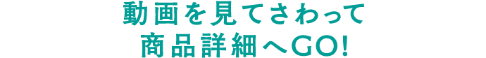 動画を見てさわって商品詳細へGO!