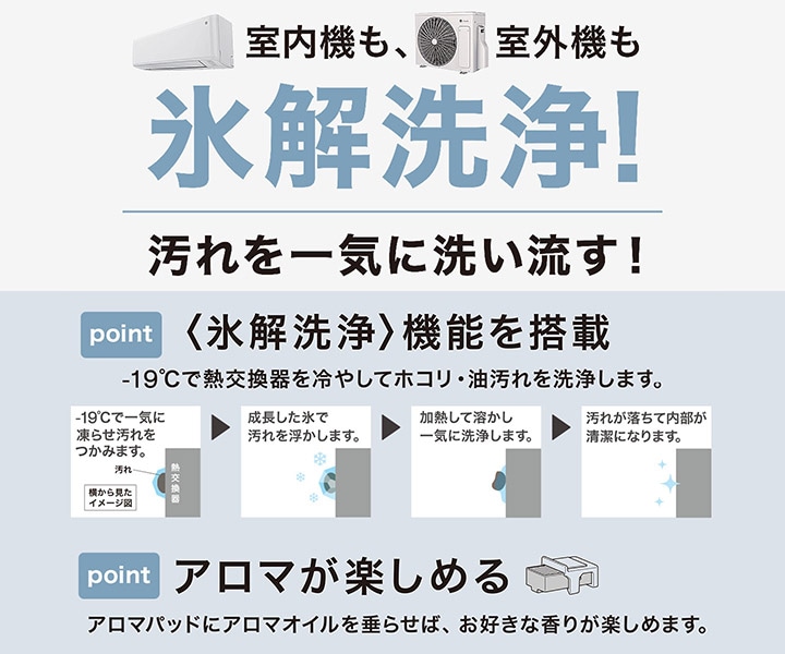 室内機も、室外機も 氷解洗浄！汚れを一気に洗い流す！point 『氷解洗浄』tt機能を搭載 -19℃で熱交換器を冷やしてホコリ・油汚れを洗浄します point アロマが楽しめる アロマパッドにアロマオイルを垂らせば、お好きな香りが楽しめます。