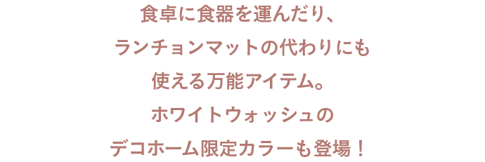 食卓に食器を運んだり、ランチョンマットの代わりにも使える万能アイテム。ホワイトウォッシュのデコホーム限定カラーも登場！