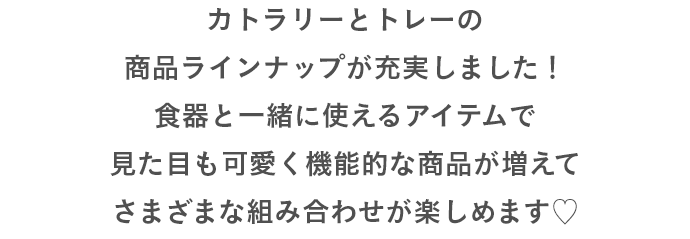 カトラリーとトレーの商品ラインナップが充実しました！食器と一緒に使えるアイテムで見た目も可愛く機能的な商品が増えてさまざまな組み合わせが楽しめます♡