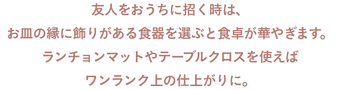 友人をおうちに招く時は、お皿の縁に飾りがある食器を選ぶと食卓が華やぎます。ランチョンマットやテーブルクロスを使えばワンランク上の仕上がりに。